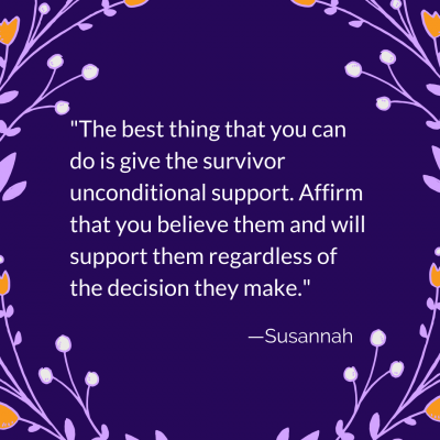 The best thing that you can do is give the survivor unconditional support. Affirm that you believe them and will support them regardless of the decision they make. Susannah