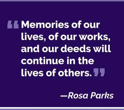 Memories of our lives, of our works, and our deeds will continue in the lives of others. Rosa Parks
